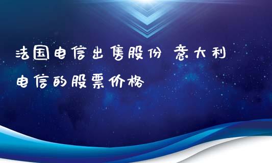 法国电信出售股份 意大利电信的股票价格