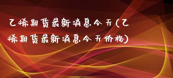 乙烯期货最新消息今天(乙烯期货最新消息今天价格)