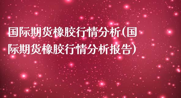 国际期货橡胶行情分析(国际期货橡胶行情分析报告)