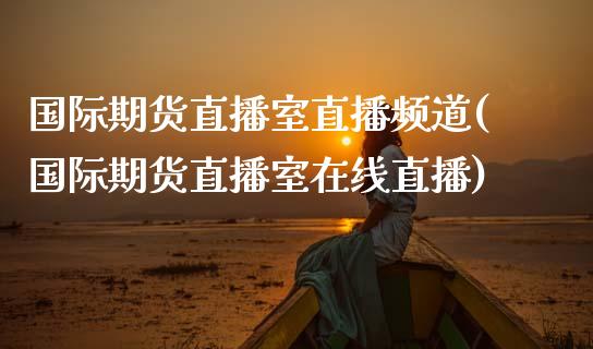 国际期货直播室直播频道(国际期货直播室在线直播)