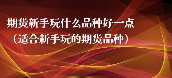 期货新手玩什么品种好一点（适合新手玩的期货品种）