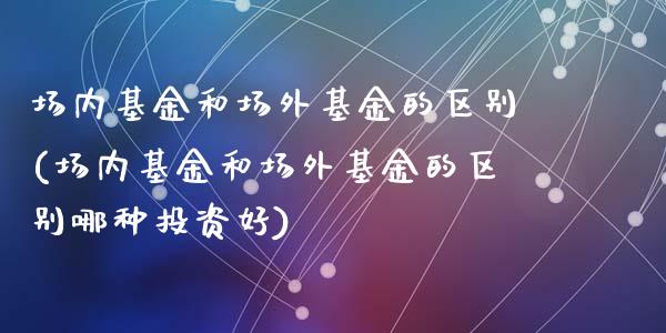 场内基金和场外基金的区别(场内基金和场外基金的区别哪种投资好)