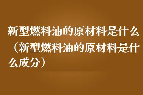 新型燃料油的原材料是什么（新型燃料油的原材料是什么成分）