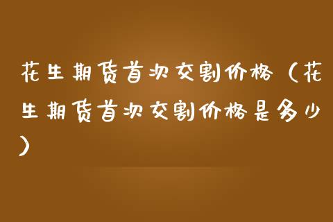 花生期货首次交割价格（花生期货首次交割价格是多少）
