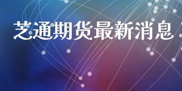 芝通期货最新消息