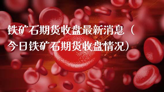 铁矿石期货收盘最新消息（今日铁矿石期货收盘情况）