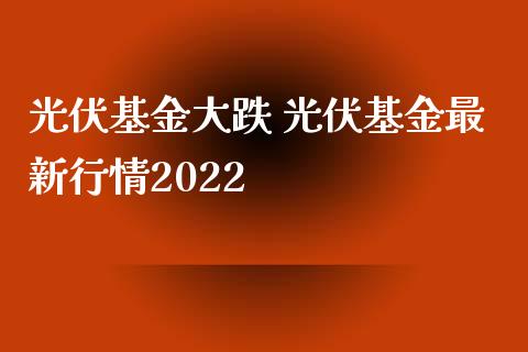 光伏基金大跌 光伏基金最新行情2022