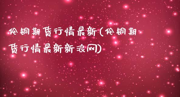 伦铜期货行情最新(伦铜期货行情最新新浪网)