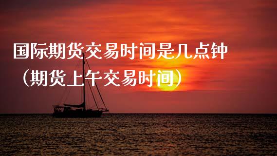 国际期货交易时间是几点钟（期货上午交易时间）