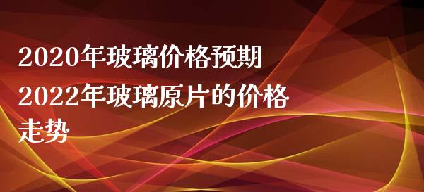 2020年玻璃价格预期 2022年玻璃原片的价格走势