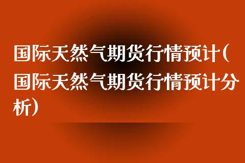 国际天然气期货行情预计(国际天然气期货行情预计分析)