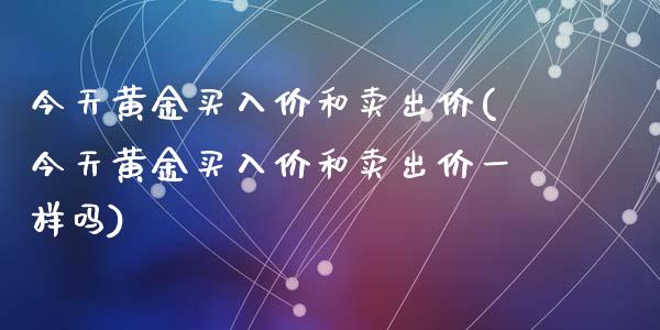 今天黄金买入价和卖出价(今天黄金买入价和卖出价一样吗)