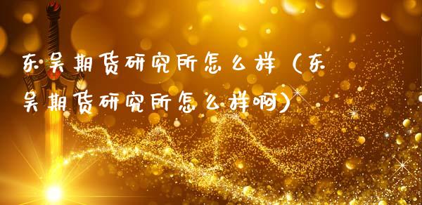 东吴期货研究所怎么样（东吴期货研究所怎么样啊）