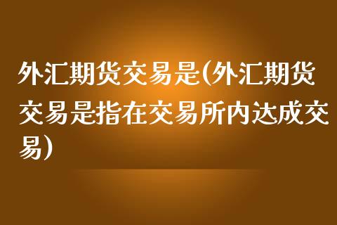 外汇期货交易是(外汇期货交易是指在交易所内达成交易)