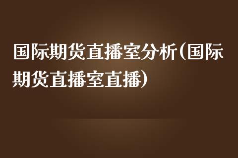 国际期货直播室分析(国际期货直播室直播)