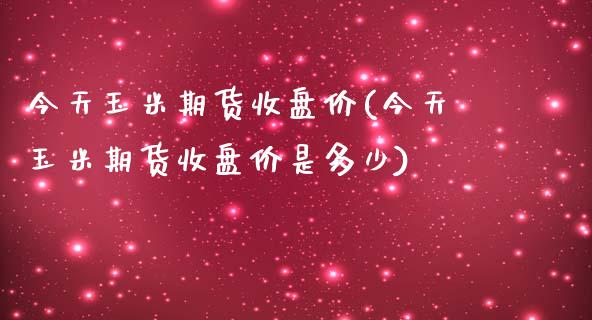 今天玉米期货收盘价(今天玉米期货收盘价是多少)