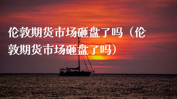 伦敦期货市场砸盘了吗（伦敦期货市场砸盘了吗）