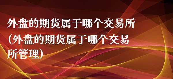 外盘的期货属于哪个交易所(外盘的期货属于哪个交易所管理)
