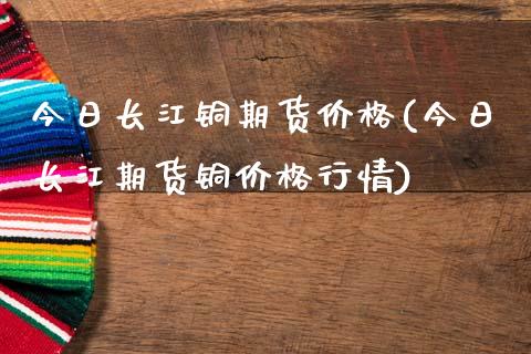 今日长江铜期货价格(今日长江期货铜价格行情)
