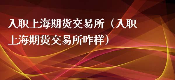 入职上海期货交易所（入职上海期货交易所咋样）