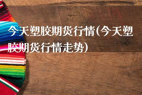 今天塑胶期货行情(今天塑胶期货行情走势)