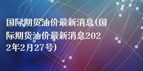 国际期货油价最新消息(国际期货油价最新消息2022年2月27号)