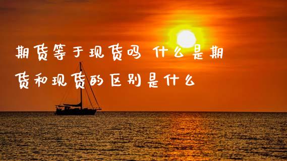 期货等于现货吗 什么是期货和现货的区别是什么