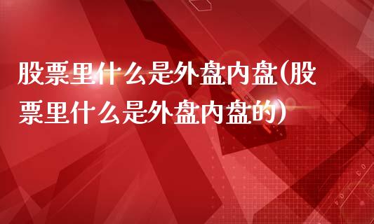 股票里什么是外盘内盘(股票里什么是外盘内盘的)
