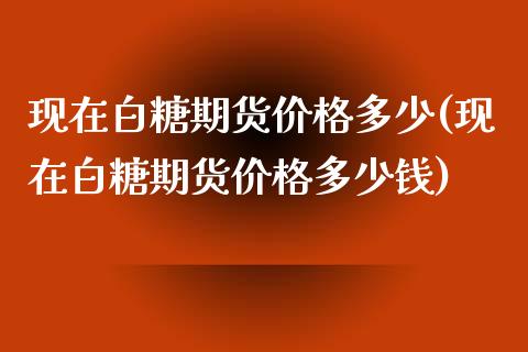现在白糖期货价格多少(现在白糖期货价格多少钱)