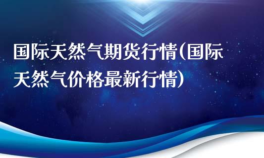 国际天然气期货行情(国际天然气价格最新行情)