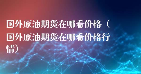 国外原油期货在哪看价格（国外原油期货在哪看价格行情）