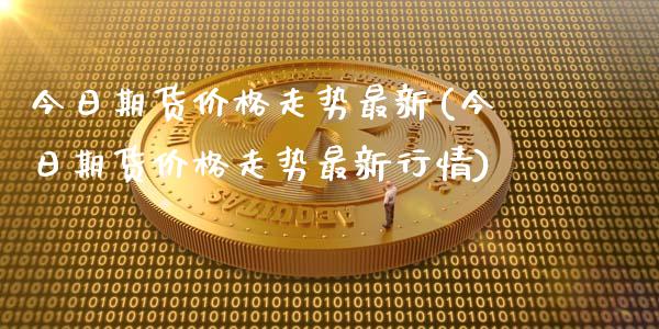 今日期货价格走势最新(今日期货价格走势最新行情)