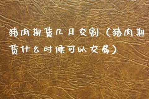 猪肉期货几月交割（猪肉期货什么时候可以交易）