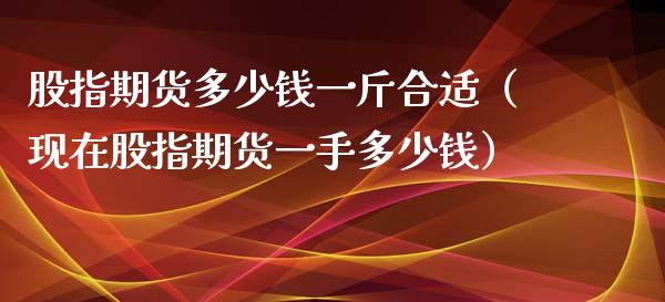 股指期货多少钱一斤合适（现在股指期货一手多少钱）