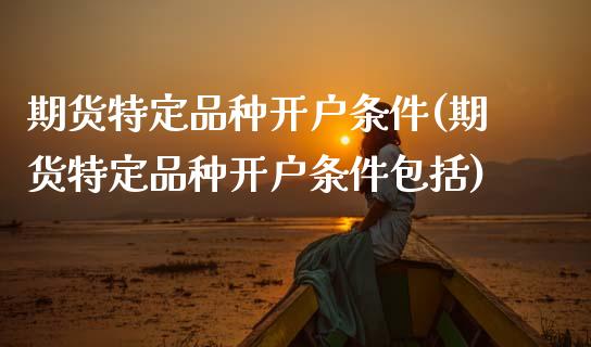 期货特定品种开户条件(期货特定品种开户条件包括)