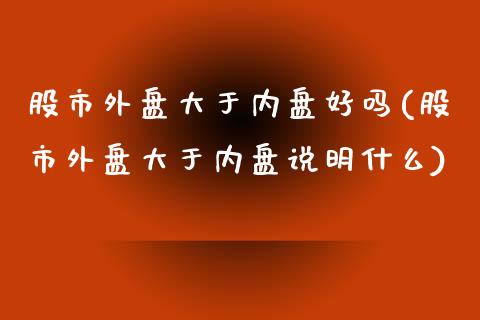 股市外盘大于内盘好吗(股市外盘大于内盘说明什么)
