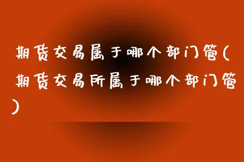 期货交易属于哪个部门管(期货交易所属于哪个部门管)