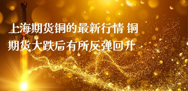 上海期货铜的最新行情 铜期货大跌后有所反弹回升