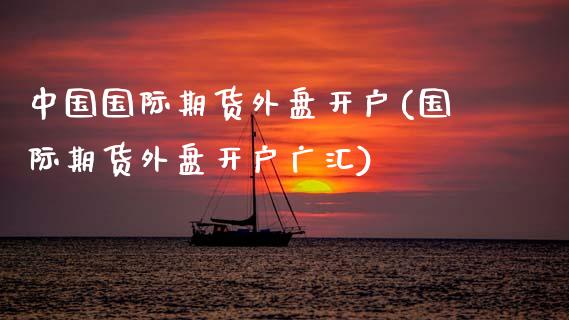 中国国际期货外盘开户(国际期货外盘开户广汇)