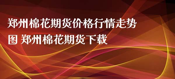 郑州棉花期货价格行情走势图 郑州棉花期货下载