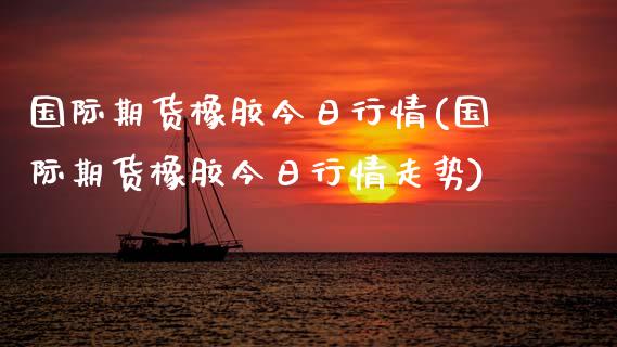 国际期货橡胶今日行情(国际期货橡胶今日行情走势)