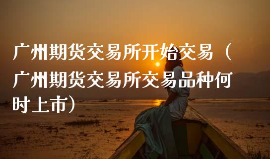 广州期货交易所开始交易（广州期货交易所交易品种何时上市）