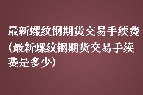 最新螺纹钢期货交易手续费(最新螺纹钢期货交易手续费是多少)