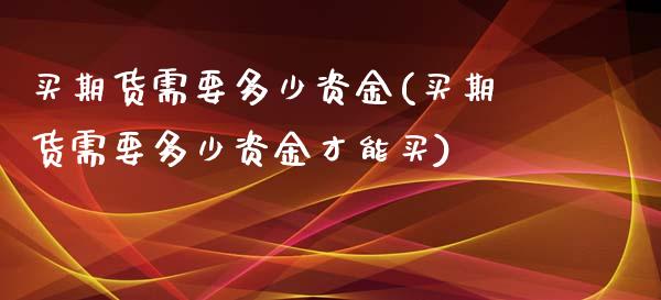 买期货需要多少资金(买期货需要多少资金才能买)