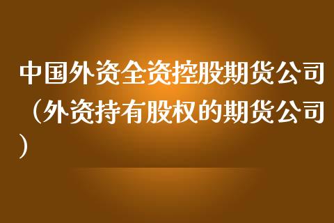 中国外资全资控股期货公司（外资持有股权的期货公司）