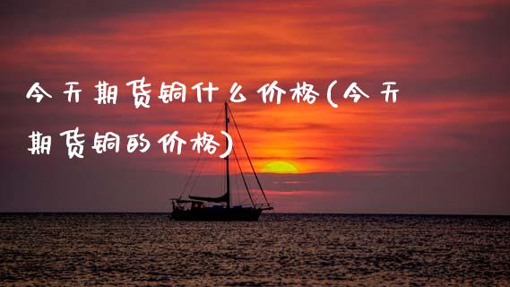 今天期货铜什么价格(今天期货铜的价格)