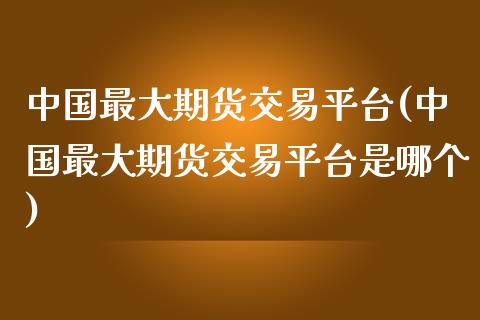 中国最大期货交易平台(中国最大期货交易平台是哪个)