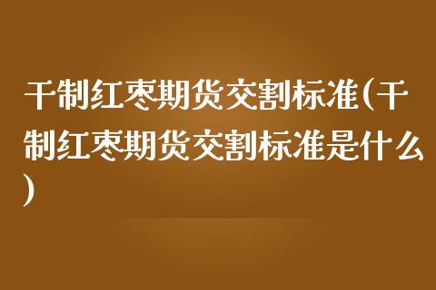 干制红枣期货交割标准(干制红枣期货交割标准是什么)