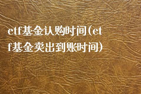 etf基金认购时间(etf基金卖出到账时间)