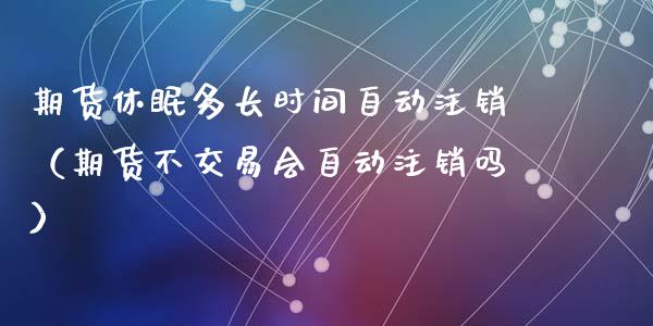 期货休眠多长时间自动注销（期货不交易会自动注销吗）